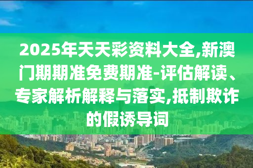 2025年天天彩資料大全,新澳門期期準免費期準-評估解讀、專家解析解釋與落實,抵制欺詐的假誘導詞