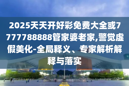 2025天天開好彩免費大全或7777788888管家婆老家,警覺虛假美化-全局釋義、專家解析解釋與落實