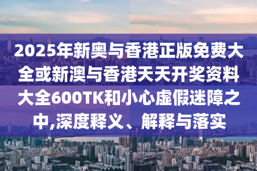 2025年新奧與香港正版免費大全或新澳與香港天天開獎資料大全600TK和小心虛假迷障之中,深度釋義、解釋與落實