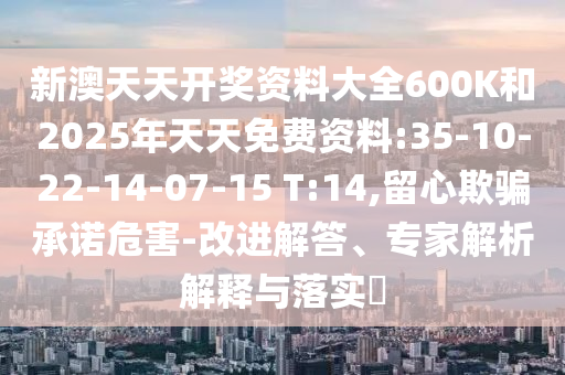 新澳天天開獎資料大全600K和2025年天天免費(fèi)資料:35-10-22-14-07-15 T:14,留心欺騙承諾危害-改進(jìn)解答、專家解析解釋與落實(shí)?