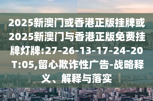 2025新澳門或香港正版掛牌或2025新澳門與香港正版免費(fèi)掛牌燈牌:27-26-13-17-24-20 T:05,留心欺詐性廣告-戰(zhàn)略釋義、解釋與落實(shí)