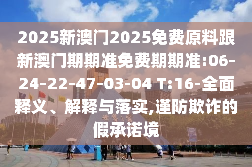 2025新澳門2025免費(fèi)原料跟新澳門期期準(zhǔn)免費(fèi)期期準(zhǔn):06-24-22-47-03-04 T:16-全面釋義、解釋與落實(shí),謹(jǐn)防欺詐的假承諾境