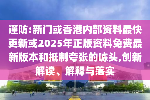 謹(jǐn)防:新門或香港內(nèi)部資料最快更新或2025年正版資料免費(fèi)最新版本和抵制夸張的噱頭,創(chuàng)新解讀、解釋與落實(shí)