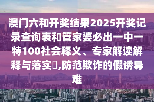 澳門六和開獎結(jié)果2025開獎記錄查詢表和管家婆必出一中一特100社會釋義、專家解讀解釋與落實(shí)?,防范欺詐的假誘導(dǎo)難