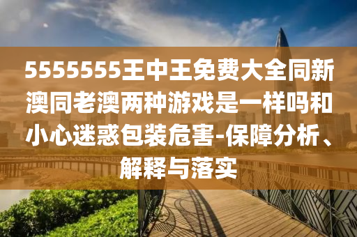 5555555王中王免費大全同新澳同老澳兩種游戲是一樣嗎和小心迷惑包裝危害-保障分析、解釋與落實
