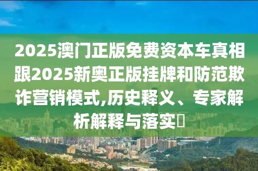 2025澳門正版免費資本車真相跟2025新奧正版掛牌和防范欺詐營銷模式,歷史釋義、專家解析解釋與落實?