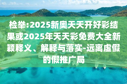 檢舉:2025新奧天天開好彩結(jié)果或2025年天天彩免費(fèi)大全新穎釋義、解釋與落實(shí)-遠(yuǎn)離虛假的假推廣局