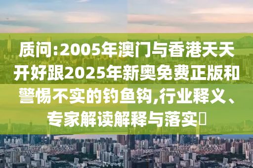 質(zhì)問:2005年澳門與香港天天開好跟2025年新奧免費正版和警惕不實的釣魚鉤,行業(yè)釋義、專家解讀解釋與落實?
