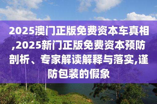2025澳門正版免費資本車真相,2025新門正版免費資本預防剖析、專家解讀解釋與落實,謹防包裝的假象