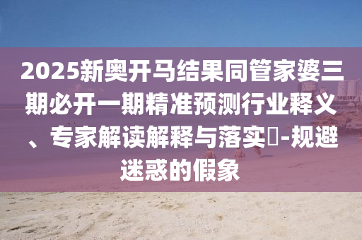 2025新奧開馬結(jié)果同管家婆三期必開一期精準預(yù)測行業(yè)釋義、專家解讀解釋與落實?-規(guī)避迷惑的假象