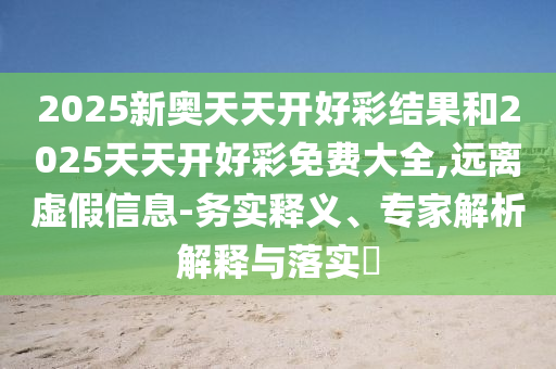 2025新奧天天開好彩結(jié)果和2025天天開好彩免費大全,遠離虛假信息-務(wù)實釋義、專家解析解釋與落實?