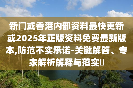 新門或香港內(nèi)部資料最快更新或2025年正版資料免費最新版本,防范不實承諾-關(guān)鍵解答、專家解析解釋與落實?
