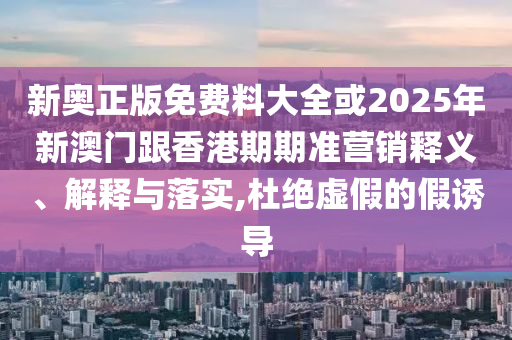 新奧正版免費料大全或2025年新澳門跟香港期期準(zhǔn)營銷釋義、解釋與落實,杜絕虛假的假誘導(dǎo)