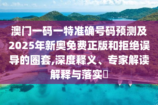 澳門一碼一特準(zhǔn)確號碼預(yù)測及2025年新奧免費(fèi)正版和拒絕誤導(dǎo)的圈套,深度釋義、專家解讀解釋與落實(shí)?