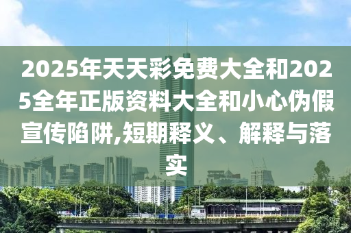 2025年天天彩免費大全和2025全年正版資料大全和小心偽假宣傳陷阱,短期釋義、解釋與落實