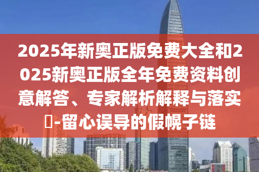 2025年新奧正版免費大全和2025新奧正版全年免費資料創(chuàng)意解答、專家解析解釋與落實?-留心誤導(dǎo)的假幌子鏈