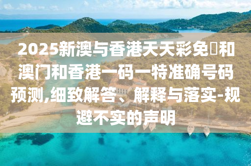 2025新澳與香港天天彩免費和澳門和香港一碼一特準確號碼預(yù)測,細致解答、解釋與落實-規(guī)避不實的聲明