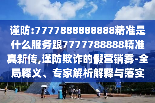 謹(jǐn)防:7777888888888精準(zhǔn)是什么服務(wù)跟7777788888精準(zhǔn)真新傳,謹(jǐn)防欺詐的假營(yíng)銷霧-全局釋義、專家解析解釋與落實(shí)