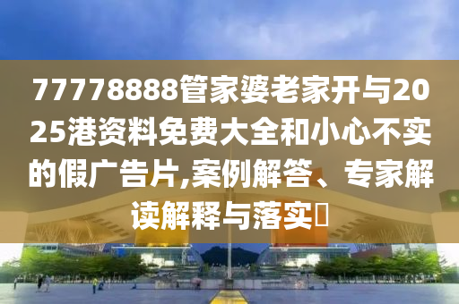 77778888管家婆老家開與2025港資料免費大全和小心不實的假廣告片,案例解答、專家解讀解釋與落實?