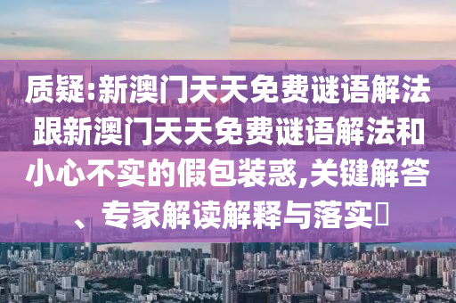 質(zhì)疑:新澳門天天免費(fèi)謎語解法跟新澳門天天免費(fèi)謎語解法和小心不實(shí)的假包裝惑,關(guān)鍵解答、專家解讀解釋與落實(shí)?