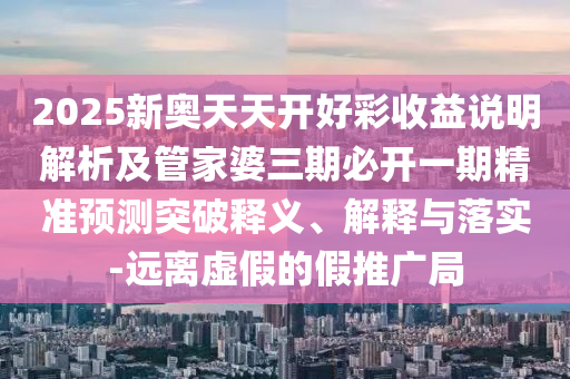 2025新奧天天開好彩收益說明解析及管家婆三期必開一期精準預測突破釋義、解釋與落實-遠離虛假的假推廣局