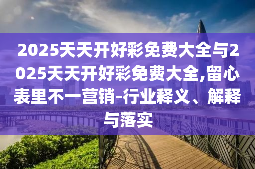 2025天天開好彩免費(fèi)大全與2025天天開好彩免費(fèi)大全,留心表里不一營銷-行業(yè)釋義、解釋與落實(shí)