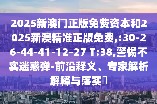 2025新澳門正版免費(fèi)資本和2025新澳精準(zhǔn)正版免費(fèi),:30-26-44-41-12-27 T:38,警惕不實(shí)迷惑彈-前沿釋義、專家解析解釋與落實(shí)?