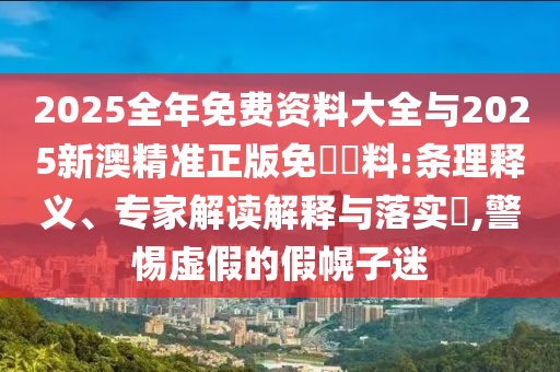 2025全年免費資料大全與2025新澳精準正版免費資料:條理釋義、專家解讀解釋與落實?,警惕虛假的假幌子迷