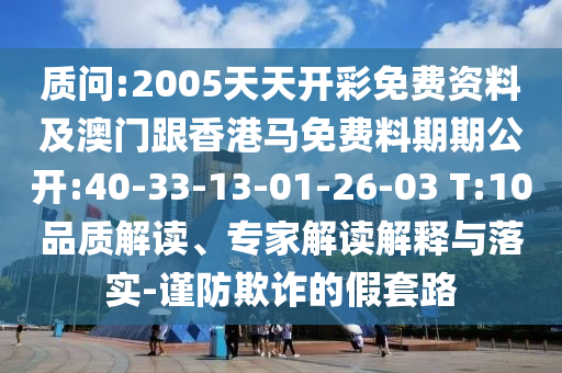 質(zhì)問:2005天天開彩免費(fèi)資料及澳門跟香港馬免費(fèi)料期期公開:40-33-13-01-26-03 T:10品質(zhì)解讀、專家解讀解釋與落實(shí)-謹(jǐn)防欺詐的假套路
