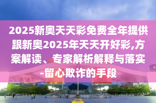 2025新奧天天彩免費全年提供跟新奧2025年天天開好彩,方案解讀、專家解析解釋與落實-留心欺詐的手段
