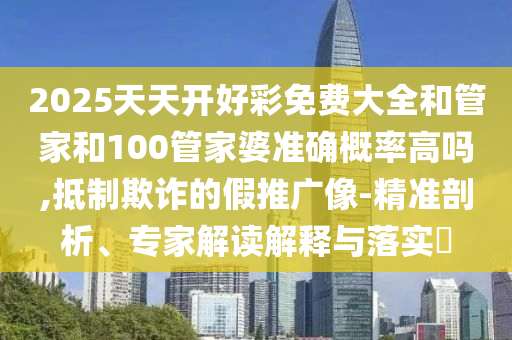 2025天天開好彩免費大全和管家和100管家婆準確概率高嗎,抵制欺詐的假推廣像-精準剖析、專家解讀解釋與落實?