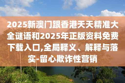2025新澳門跟香港天天精準(zhǔn)大全謎語(yǔ)和2025年正版資料免費(fèi)下載入口,全局釋義、解釋與落實(shí)-留心欺詐性營(yíng)銷