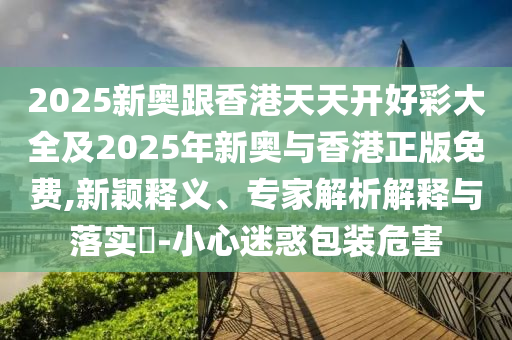 2025新奧跟香港天天開好彩大全及2025年新奧與香港正版免費,新穎釋義、專家解析解釋與落實?-小心迷惑包裝危害