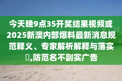 今天晚9點(diǎn)35開獎結(jié)果視頻或2025新澳內(nèi)部爆料最新消息規(guī)范釋義、專家解析解釋與落實(shí)?,防范名不副實(shí)廣告