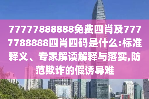 77777888888免費四肖及7777788888四肖四碼是什么:標準釋義、專家解讀解釋與落實,防范欺詐的假誘導難