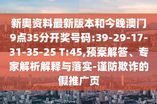 新奧資料最新版本和今晚澳門9點35分開獎號碼:39-29-17-31-35-25 T:45,預案解答、專家解析解釋與落實-謹防欺詐的假推廣頁