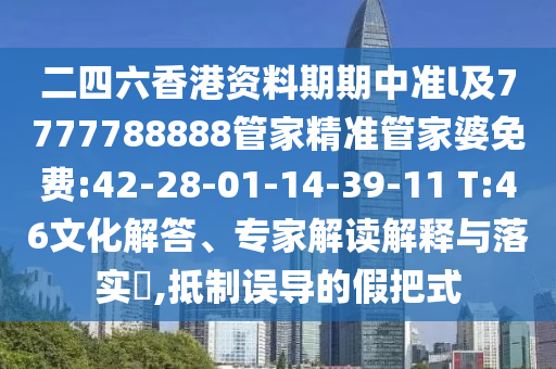 二四六香港資料期期中準(zhǔn)l及7777788888管家精準(zhǔn)管家婆免費(fèi):42-28-01-14-39-11 T:46文化解答、專家解讀解釋與落實(shí)?,抵制誤導(dǎo)的假把式