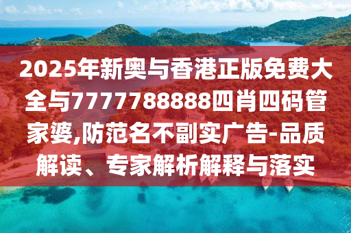 2025年新奧與香港正版免費大全與7777788888四肖四碼管家婆,防范名不副實廣告-品質(zhì)解讀、專家解析解釋與落實