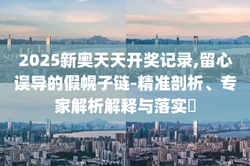 2025新奧天天開獎記錄,留心誤導(dǎo)的假幌子鏈-精準剖析、專家解析解釋與落實?