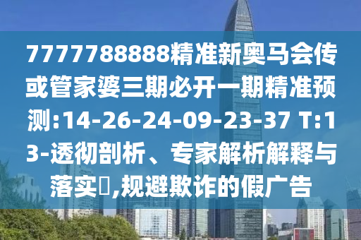 7777788888精準(zhǔn)新奧馬會傳或管家婆三期必開一期精準(zhǔn)預(yù)測:14-26-24-09-23-37 T:13-透徹剖析、專家解析解釋與落實(shí)?,規(guī)避欺詐的假廣告