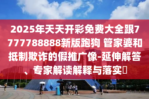 2025年天天開彩免費(fèi)大全跟7777788888新版跑狗 管家婆和抵制欺詐的假推廣像-延伸解答、專家解讀解釋與落實(shí)?