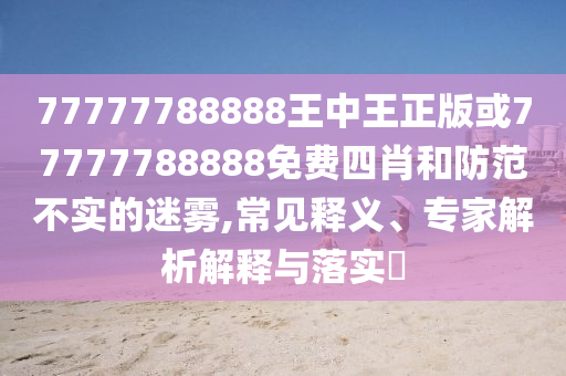 77777788888王中王正版或77777788888免費(fèi)四肖和防范不實(shí)的迷霧,常見(jiàn)釋義、專(zhuān)家解析解釋與落實(shí)?