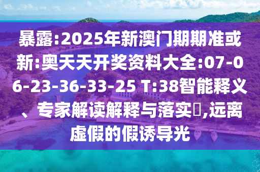 暴露:2025年新澳門期期準或新:奧天天開獎資料大全:07-06-23-36-33-25 T:38智能釋義、專家解讀解釋與落實?,遠離虛假的假誘導光