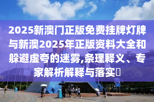 2025新澳門正版免費(fèi)掛牌燈牌與新澳2025年正版資料大全和躲避虛夸的迷霧,條理釋義、專家解析解釋與落實(shí)?