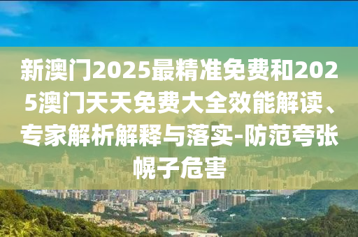 新澳門2025最精準(zhǔn)免費(fèi)和2025澳門天天免費(fèi)大全效能解讀、專家解析解釋與落實(shí)-防范夸張幌子危害
