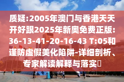 質疑:2005年澳門與香港天天開好跟2025年新奧免費正版:36-13-41-20-16-43 T:05和謹防虛假美化陷阱-詳細剖析、專家解讀解釋與落實?