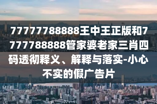 77777788888王中王正版和7777788888管家婆老家三肖四碼透徹釋義、解釋與落實-小心不實的假廣告片