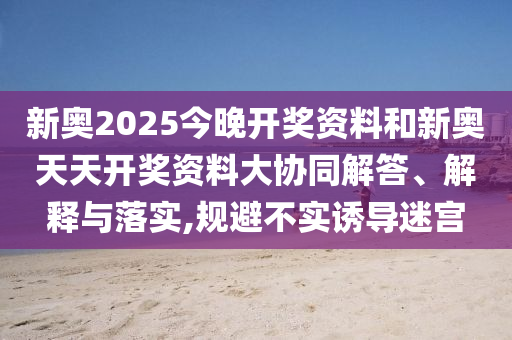 新奧2025今晚開獎(jiǎng)資料和新奧天天開獎(jiǎng)資料大協(xié)同解答、解釋與落實(shí),規(guī)避不實(shí)誘導(dǎo)迷宮