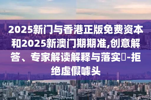 2025新門與香港正版免費(fèi)資本和2025新澳門期期準(zhǔn),創(chuàng)意解答、專家解讀解釋與落實(shí)?-拒絕虛假噱頭