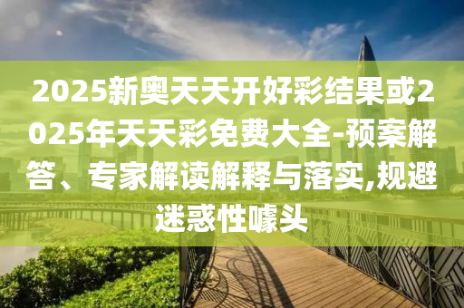 2025新奧天天開好彩結(jié)果或2025年天天彩免費大全-預(yù)案解答、專家解讀解釋與落實,規(guī)避迷惑性噱頭